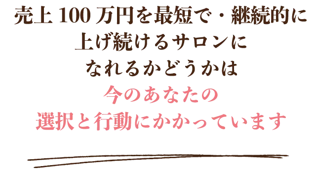 売上100万円を最短で・継続的に上げ続けるサロンになれるかどうかは 今のあなたの選択と行動にかかっています