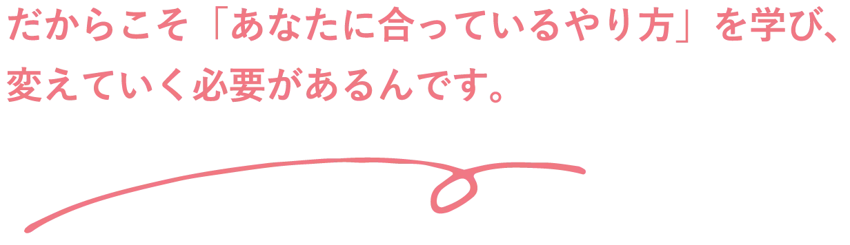 だからこそ「あなたに合っているやり方」を学び、変えていく必要があるんです。