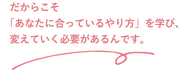 だからこそ「あなたに合っているやり方」を学び、変えていく必要があるんです。