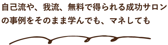 自己流や、我流、無料で得られる成功サロンの事例をそのまま学んでも、マネしても