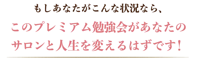 もしあなたがこんな状況なら、このプレミアム勉強会があなたのサロンと人生を変えるはずです!